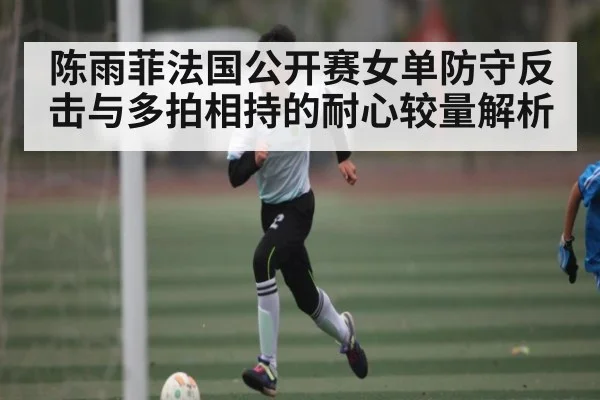 陈雨菲法国公开赛女单防守反击与多拍相持的耐心较量解析