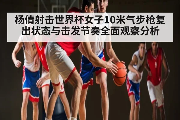 杨倩射击世界杯女子10米气步枪复出状态与击发节奏全面观察分析