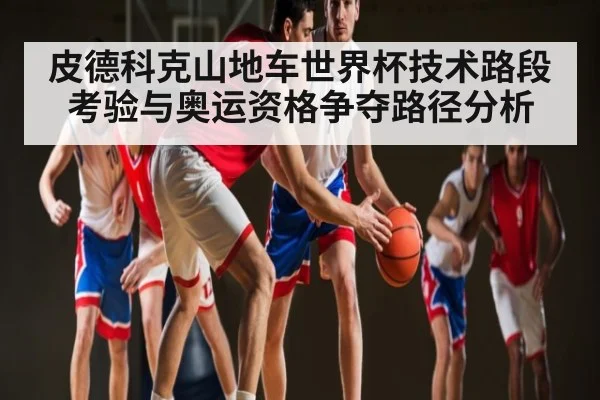 皮德科克山地车世界杯技术路段考验与奥运资格争夺路径分析