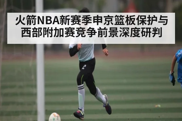 火箭NBA新赛季申京篮板保护与西部附加赛竞争前景深度研判